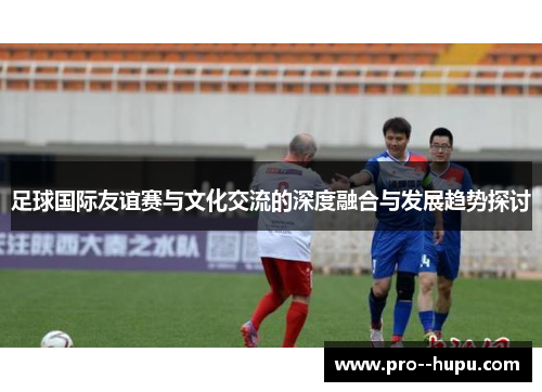 足球国际友谊赛与文化交流的深度融合与发展趋势探讨 足球国际友谊赛与文化交流的深度融合与发展趋势探讨