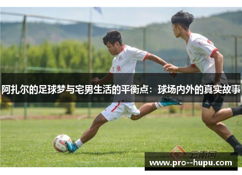 阿扎尔的足球梦与宅男生活的平衡点：球场内外的真实故事