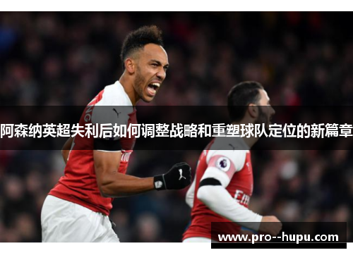 阿森纳英超失利后如何调整战略和重塑球队定位的新篇章 阿森纳英超失利后如何调整战略和重塑球队定位的新篇章