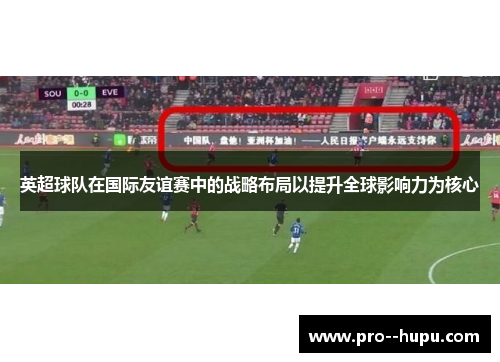 英超球队在国际友谊赛中的战略布局以提升全球影响力为核心 英超球队在国际友谊赛中的战略布局以提升全球影响力为核心