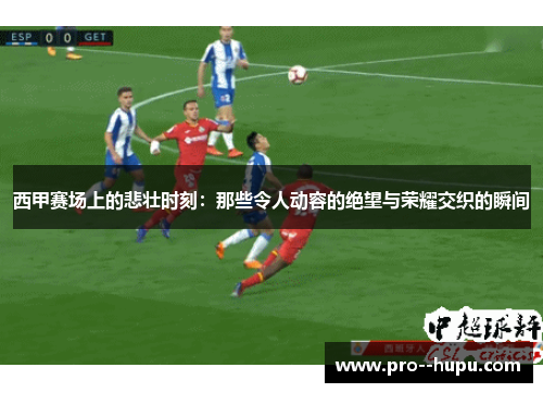 西甲赛场上的悲壮时刻：那些令人动容的绝望与荣耀交织的瞬间