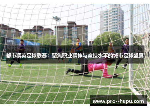 都市精英足球联赛：聚焦职业精神与竞技水平的城市足球盛宴
