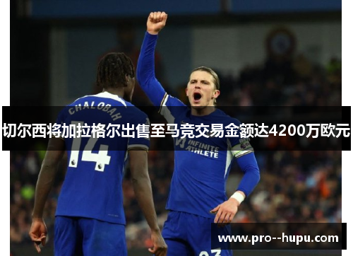 切尔西将加拉格尔出售至马竞交易金额达4200万欧元 切尔西将加拉格尔出售至马竞交易金额达4200万欧元
